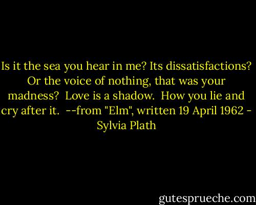 Is it the sea you hear in me?<br />Its dissatisfactions?<br />Or the voice of nothing, that was your madness?<br /><br />Love is a shadow. <br />How you lie and cry after it.<br /><br />--from "Elm", written 19 April 1962 - Sylvia Plath