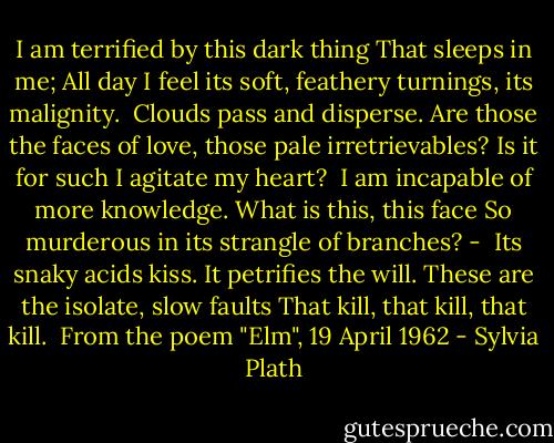I am terrified by this dark thing<br />That sleeps in me;<br />All day I feel its soft, feathery turnings, its malignity.<br /><br />Clouds pass and disperse.<br />Are those the faces of love, those pale irretrievables?<br />Is it for such I agitate my heart?<br /><br />I am incapable of more knowledge.<br />What is this, this face<br />So murderous in its strangle of branches? -<br /><br />Its snaky acids kiss.<br />It petrifies the will. These are the isolate, slow faults<br />That kill, that kill, that kill.<br /><br />From the poem "Elm", 19 April 1962 - Sylvia Plath