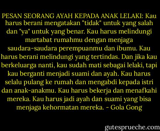 PESAN SEORANG AYAH KEPADA ANAK LELAKI:<br />Kau harus berani mengatakan "tidak" untuk yang salah dan "ya" untuk yang benar. Kau harus melindungi martabat rumahmu dengan menjaga saudara-saudara perempuanmu dan ibumu. Kau harus berani melindungi yang tertindas. Dan jika kau berkeluarga nanti, kau sudah mati sebagai lelaki, tapi kau berganti menjadi suami dan ayah. Kau harus selalu pulang ke rumah dan mengabdi kepada istri dan anak-anakmu. Kau harus bekerja dan menafkahi mereka. Kau harus jadi ayah dan suami yang bisa menjaga kehormatan mereka. - Gola Gong