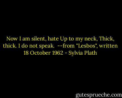 Now I am silent, hate<br />Up to my neck,<br />Thick, thick.<br />I do not speak.<br /><br />--from "Lesbos", written 18 October 1962 - Sylvia Plath