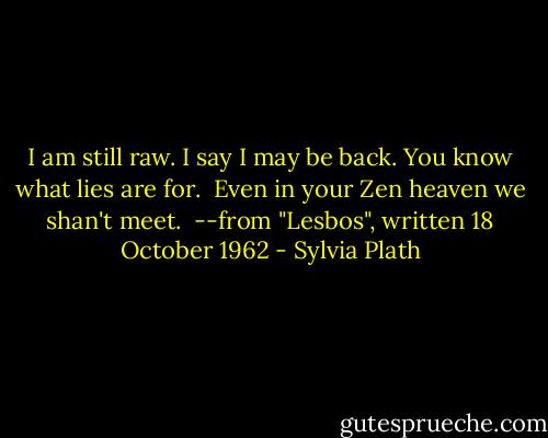 I am still raw.<br />I say I may be back.<br />You know what lies are for.<br /><br />Even in your Zen heaven we shan't meet.<br /><br />--from "Lesbos", written 18 October 1962 - Sylvia Plath