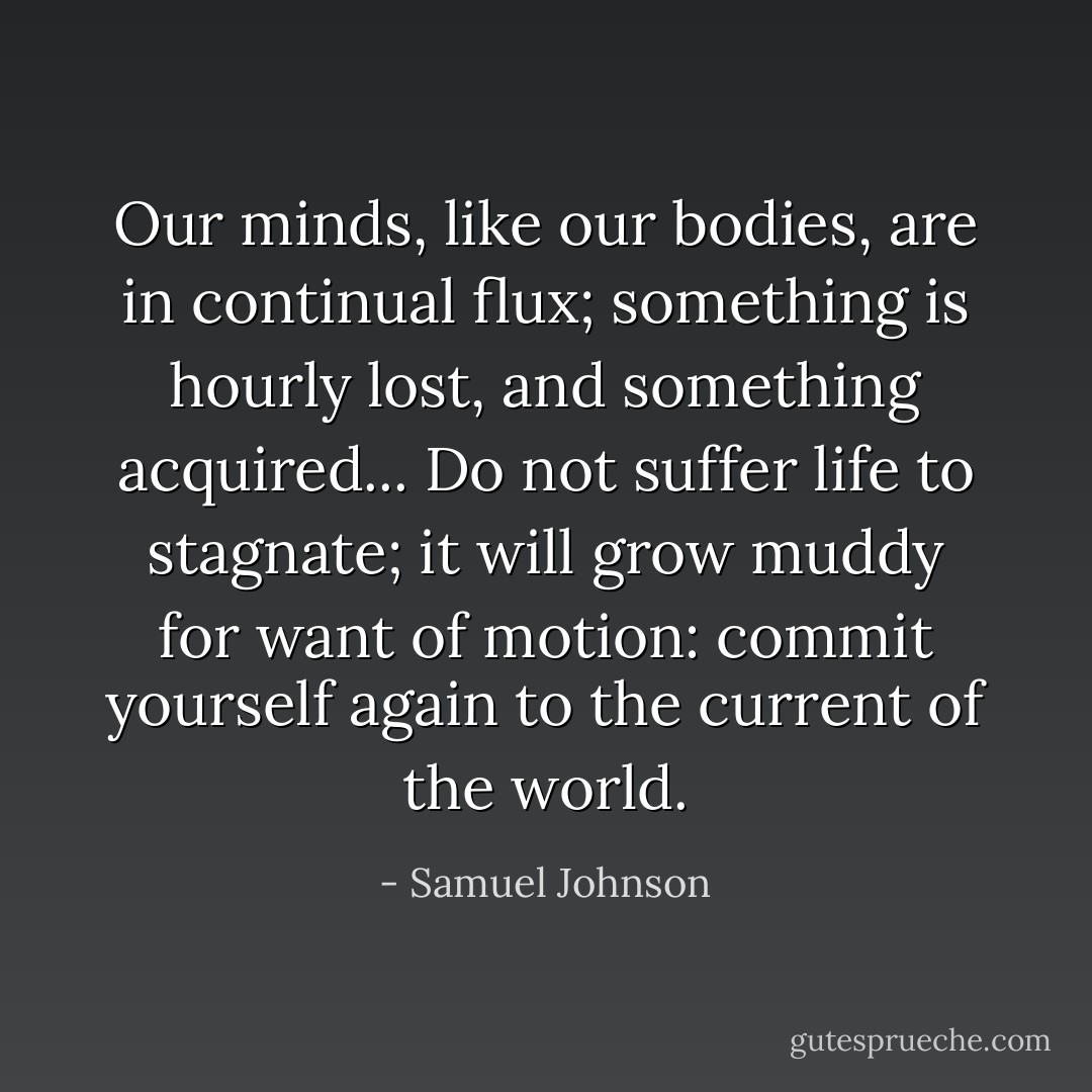 Our minds, like our bodies, are in continual flux; something is hourly lost, and something acquired... Do not suffer life to stagnate; it will grow muddy for want of motion: commit yourself again to the current of the world. - Samuel Johnson