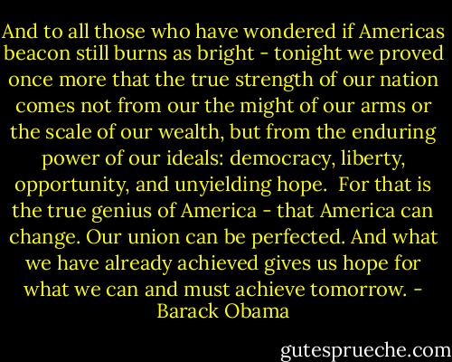 And to all those who have wondered if Americas beacon still burns as bright - tonight we proved once more that the true strength of our nation comes not from our the might of our arms or the scale of our wealth, but from the enduring power of our ideals: democracy, liberty, opportunity, and unyielding hope.<br /><br />For that is the true genius of America - that America can change. Our union can be perfected. And what we have already achieved gives us hope for what we can and must achieve tomorrow. - Barack Obama