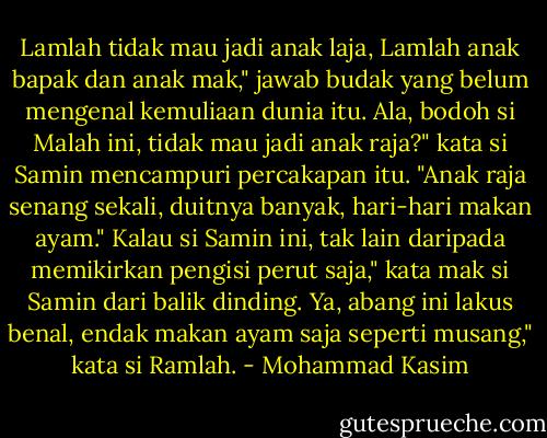 Lamlah tidak mau jadi anak laja, Lamlah anak bapak dan anak mak,"<br />jawab budak yang belum mengenal kemuliaan dunia itu.<br />Ala, bodoh si Malah ini, tidak mau jadi anak raja?" kata si Samin<br />mencampuri percakapan itu. "Anak raja senang sekali, duitnya banyak,<br />hari-hari makan ayam."<br />Kalau si Samin ini, tak lain daripada memikirkan pengisi perut saja,"<br />kata mak si Samin dari balik dinding.<br />Ya, abang ini lakus benal, endak makan ayam saja seperti musang,"<br />kata si Ramlah. - Mohammad Kasim