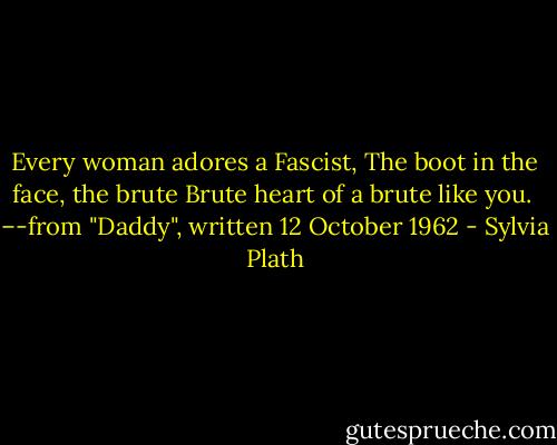 Every woman adores a Fascist,<br />The boot in the face, the brute<br />Brute heart of a brute like you.<br /><br />–-from "Daddy", written 12 October 1962 - Sylvia Plath