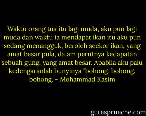 Waktu orang tua itu lagi muda, aku pun lagi muda dan waktu ia<br />mendapat ikan itu aku pun sedang menangguk, beroleh seekor ikan, yang<br />amat besar pula, dalam perutnya kedapatan sebuah gung, yang amat<br />besar. Apabila aku palu kedengaranlah bunyinya "bohong, bohong,<br />bohong. - Mohammad Kasim
