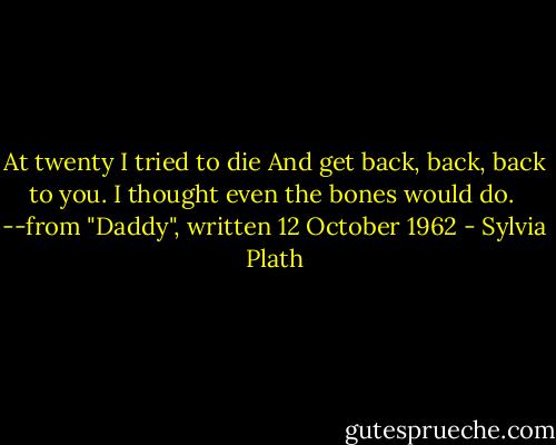 At twenty I tried to die<br />And get back, back, back to you.<br />I thought even the bones would do.<br /><br />--from "Daddy", written 12 October 1962 - Sylvia Plath