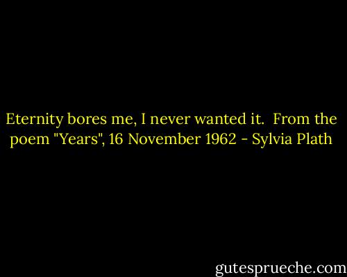 Eternity bores me,<br />I never wanted it.<br /><br />From the poem "Years", 16 November 1962 - Sylvia Plath