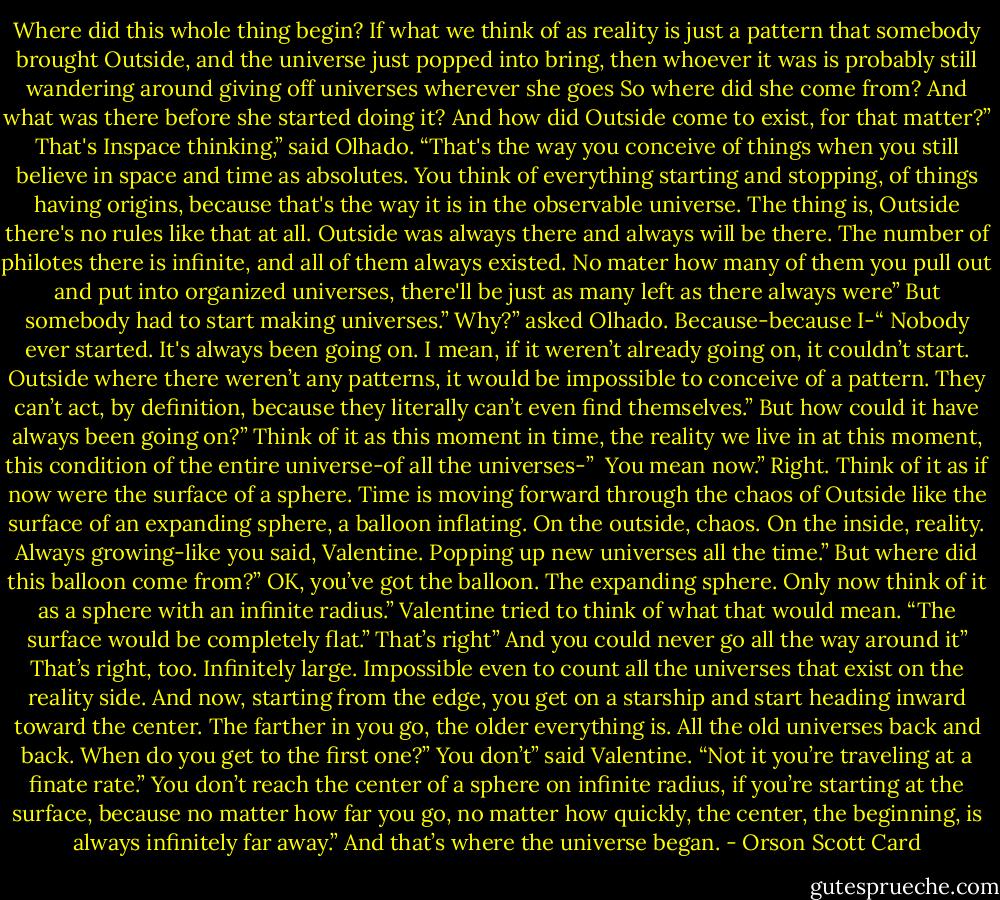 Where did this whole thing begin? If what we think of as reality is just a pattern that somebody brought Outside, and the universe just popped into bring, then whoever it was is probably still wandering around giving off universes wherever she goes So where did she come from? And what was there before she started doing it? And how did Outside come to exist, for that matter?”<br />That's Inspace thinking,” said Olhado. “That's the way you conceive of things when you still believe in space and time as absolutes. You think of everything starting and stopping, of things having origins, because that's the way it is in the observable universe. The thing is, Outside there's no rules like that at all. Outside was always there and always will be there. The number of philotes there is infinite, and all of them always existed. No mater how many of them you pull out and put into organized universes, there'll be just as many left as there always were”<br />But somebody had to start making universes.”<br />Why?” asked Olhado.<br />Because-because I-“<br />Nobody ever started. It's always been going on. I mean, if it weren’t already going on, it couldn’t start. Outside where there weren’t any patterns, it would be impossible to conceive of a pattern. They can’t act, by definition, because they literally can’t even find themselves.”<br />But how could it have always been going on?”<br />Think of it as this moment in time, the reality we live in at this moment, this condition of the entire universe-of all the universes-” <br />You mean now.”<br />Right. Think of it as if now were the surface of a sphere. Time is moving forward through the chaos of Outside like the surface of an expanding sphere, a balloon inflating. On the outside, chaos. On the inside, reality. Always growing-like you said, Valentine. Popping up new universes all the time.”<br />But where did this balloon come from?”<br />OK, you’ve got the balloon. The expanding sphere. Only now think of it as a sphere with an infinite radius.”<br />Valentine tried to think of what that would mean. “The surface would be completely flat.”<br />That’s right”<br />And you could never go all the way around it”<br />That’s right, too. Infinitely large. Impossible even to count all the universes that exist on the reality side. And now, starting from the edge, you get on a starship and start heading inward toward the center. The farther in you go, the older everything is. All the old universes back and back. When do you get to the first one?”<br />You don’t” said Valentine. “Not it you’re traveling at a finate rate.”<br />You don’t reach the center of a sphere on infinite radius, if you’re starting at the surface, because no matter how far you go, no matter how quickly, the center, the beginning, is always infinitely far away.”<br />And that’s where the universe began. - Orson Scott Card