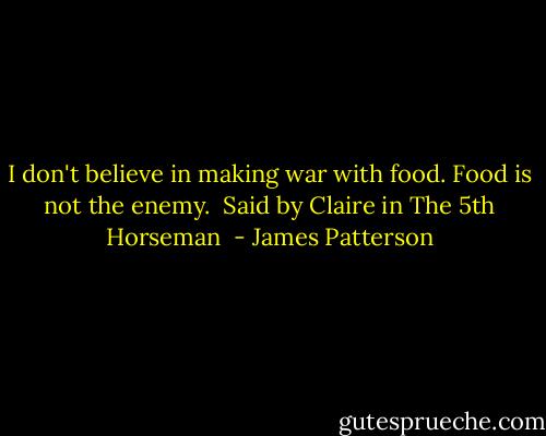 I don't believe in making war with food. Food is not the enemy. <br />Said by Claire in The 5th Horseman  - James Patterson