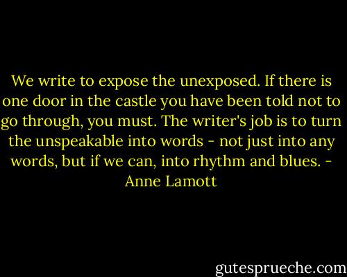 We write to expose the unexposed. If there is one door in the castle you have been told not to go through, you must. The writer's job is to turn the unspeakable into words - not just into any words, but if we can, into rhythm and blues. - Anne Lamott