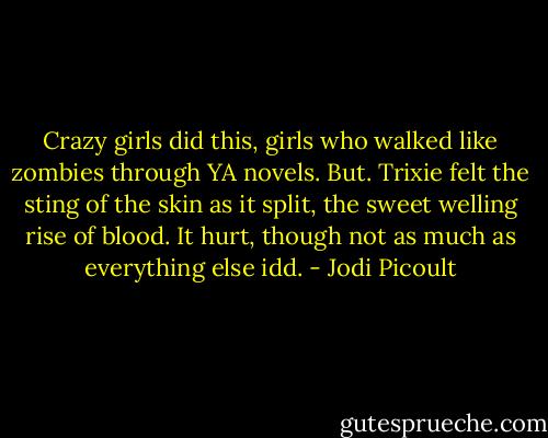 Crazy girls did this, girls who walked like zombies through YA novels.<br />But.<br />Trixie felt the sting of the skin as it split, the sweet welling rise of blood.<br />It hurt, though not as much as everything else idd. - Jodi Picoult