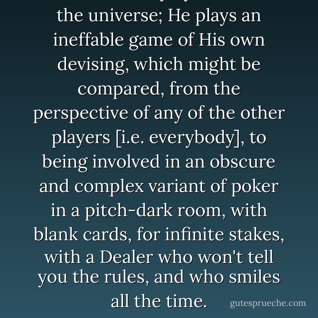 God does not play dice with the universe; He plays an ineffable game of His own devising, which might be compared, from the perspective of any of the other players [i.e. everybody], to being involved in an obscure and complex variant of poker in a pitch-dark room, with blank cards, for infinite stakes, with a Dealer who won't tell you the rules, and who <i>smiles all the time</i>. - Terry Pratchett
