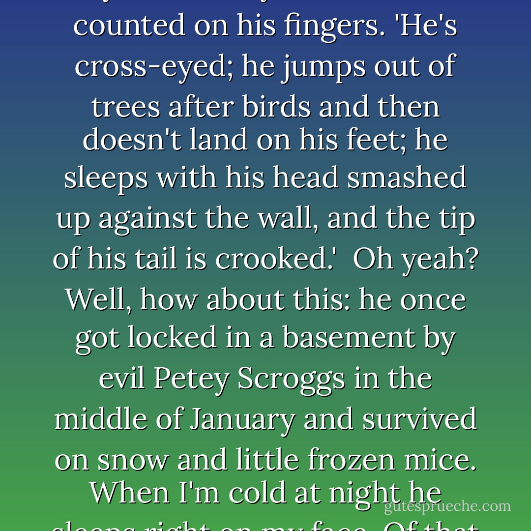 That cat doesn't have a lick of sense,' I said, sighing.<br /><br />Well, honey, he's not right in the head,' Dad said, flipping his cigarette into the front yard.<br /><br />I glared at him. 'And just what do you mean by that?'<br /><br />Dad counted on his fingers. 'He's cross-eyed; he jumps out of trees after birds and then doesn't land on his feet; he sleeps with his head smashed up against the wall, and the tip of his tail is crooked.'<br /><br />Oh yeah? Well, how about this: he once got locked in a basement by evil Petey Scroggs in the middle of January and survived on snow and little frozen mice. When I'm cold at night he sleeps right on my face. Of that whole litter of kittens he came out of he's the only one left. One of his brothers didn't even have a butthole.'<br /><br />I stand corrected. PeeDink is a survivor. - Haven Kimmel