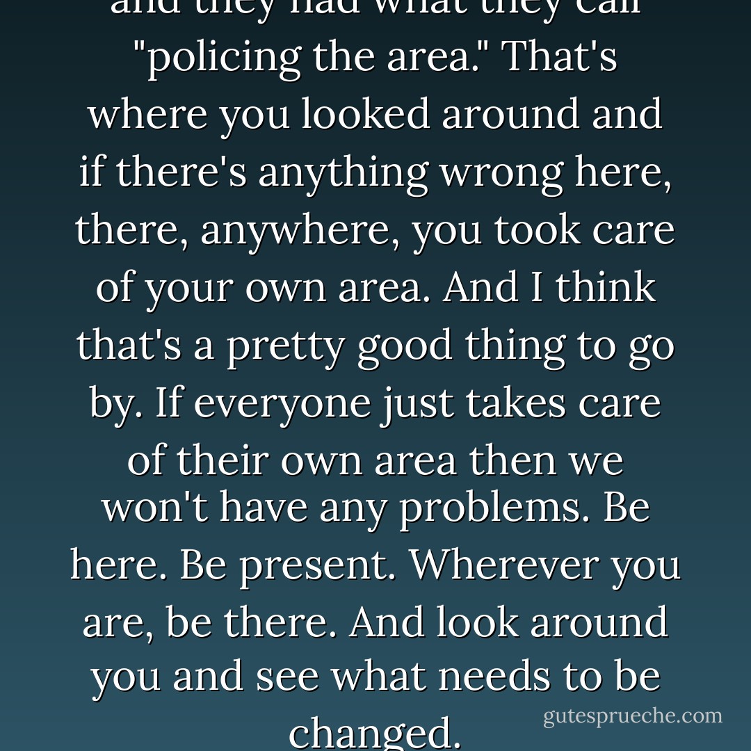 I was in the Air Force a while and they had what they call "policing the area." That's where you looked around and if there's anything wrong here, there, anywhere, you took care of your own area. And I think that's a pretty good thing to go by. If everyone just takes care of their own area then we won't have any problems. Be here. Be present. Wherever you are, be there. And look around you and see what needs to be changed. - Willie Nelson
