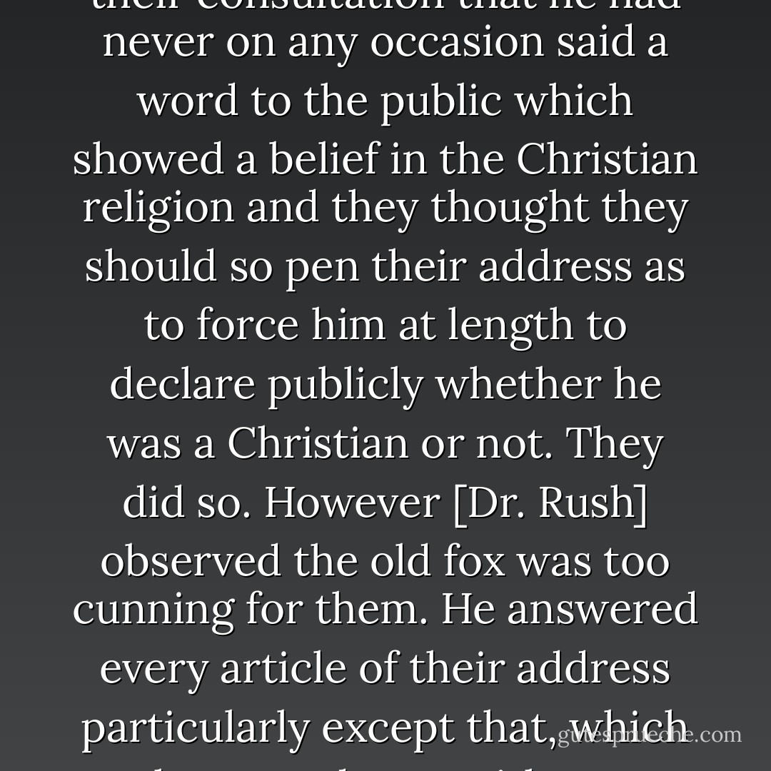 When the clergy addressed <a href="https://www.goodreads.com/author/show/4356.General_Washington" title="General Washington" rel="nofollow noopener">General Washington</a> on his departure from the government, it was observed in their consultation that he had never on any occasion said a word to the public which showed a belief in the Christian religion and they thought they should so pen their address as to force him at length to declare publicly whether he was a Christian or not. They did so. However [Dr. Rush] observed the old fox was too cunning for them. He answered every article of their address particularly except that, which he passed over without notice... I know that <a href="https://www.goodreads.com/author/show/945122.Gouverneur_Morris" title="Gouverneur Morris" rel="nofollow noopener">Gouverneur Morris</a>, who pretended to be in his secrets  - Thomas Jefferson