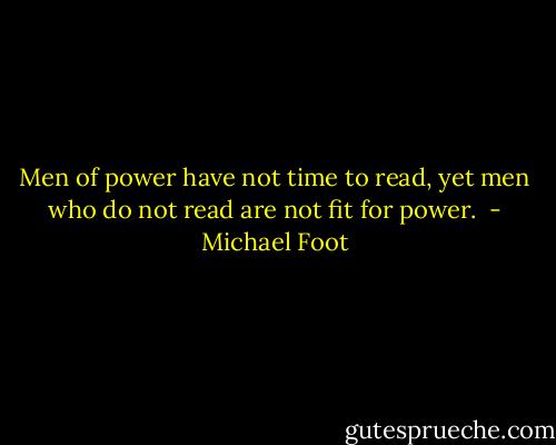 Men of power have not time to read, yet men who do not read are not fit for power.  - Michael Foot