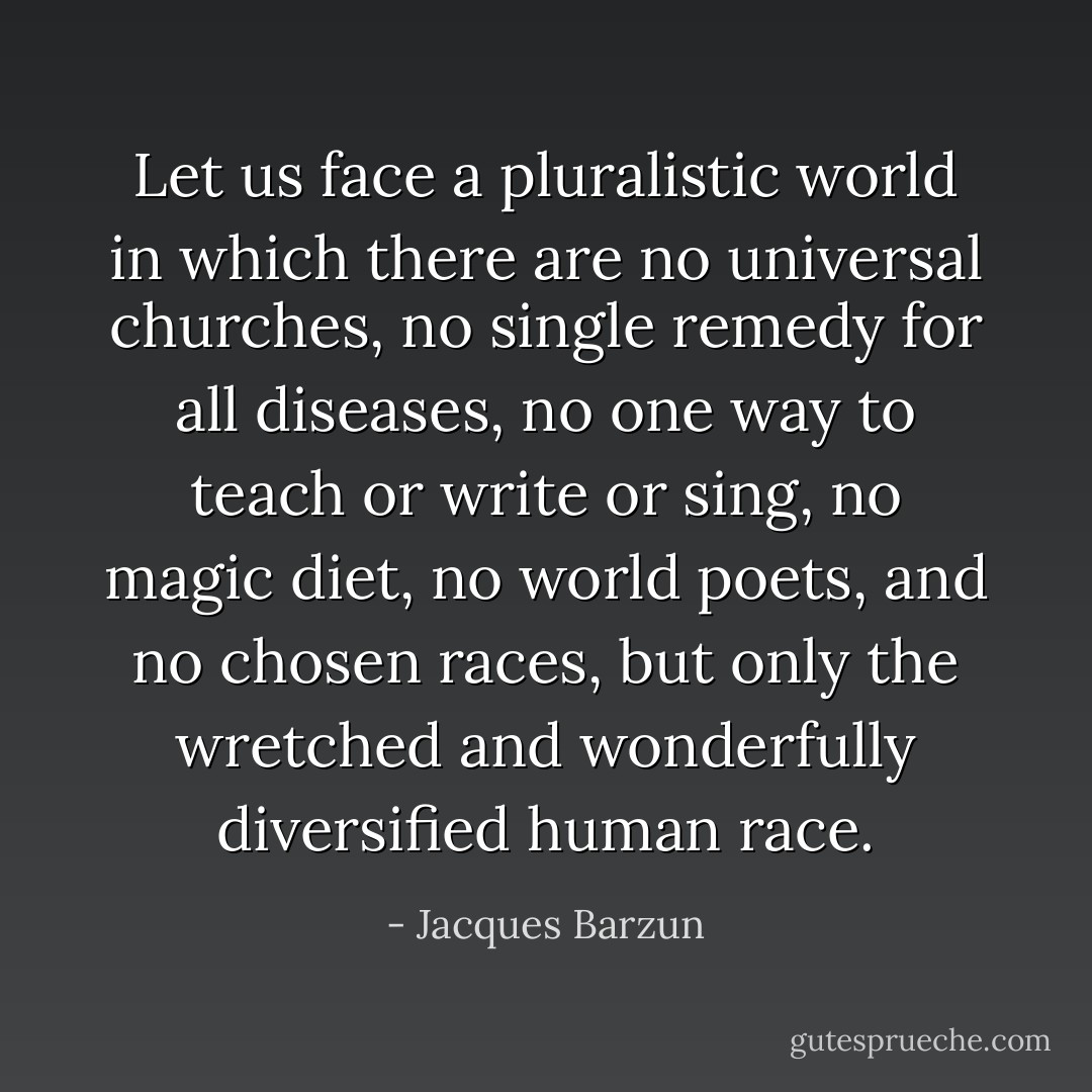 Let us face a pluralistic world in which there are no universal churches, no single remedy for all diseases, no one way to teach or write or sing, no magic diet, no world poets, and no chosen races, but only the wretched and wonderfully diversified human race. - Jacques Barzun