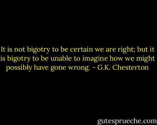 It is not bigotry to be certain we are right; but it is bigotry to be unable to imagine how we might possibly have gone wrong. - G.K. Chesterton