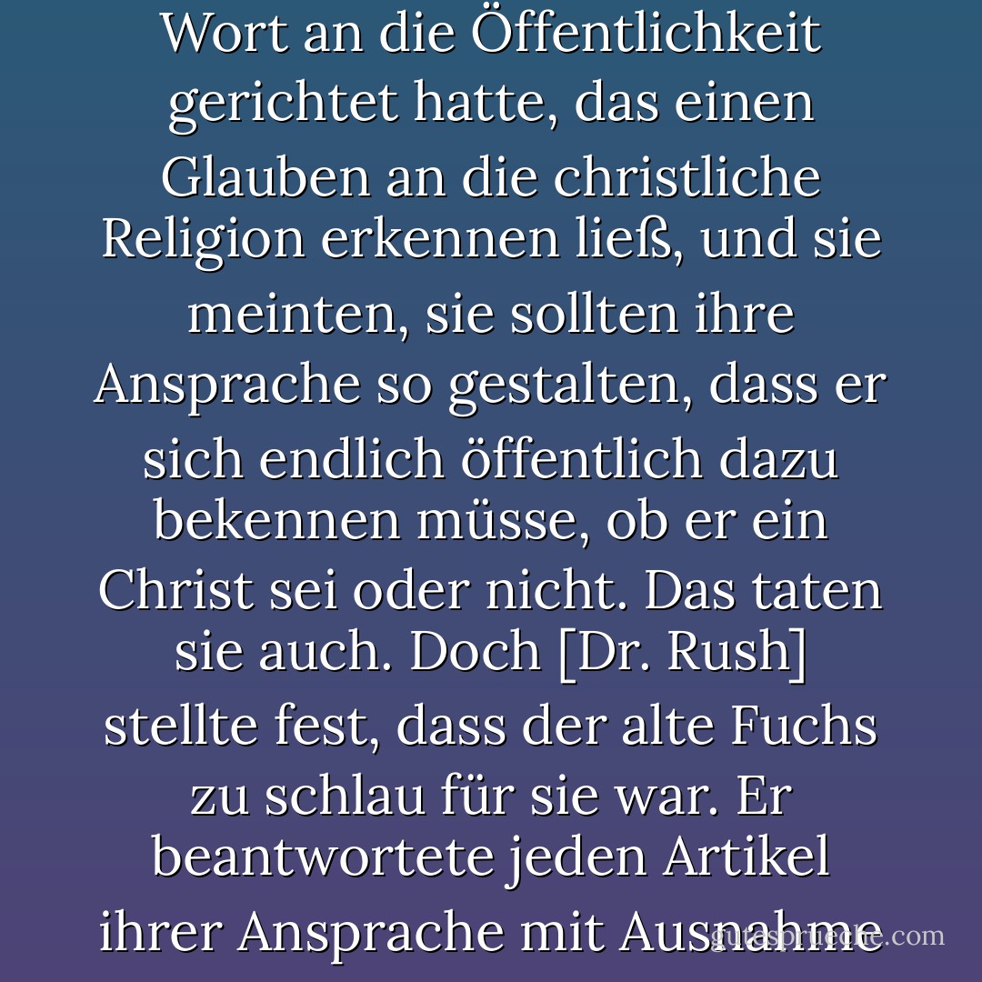 Als sich die Geistlichen an <a href="https://www.goodreads.com/author/show/4356.General_Washington" title="General Washington" rel="nofollow noopener">General Washington</a> anlässlich seines Ausscheidens aus der Regierung wandten, stellten sie in ihrer Beratung fest, dass er bei keiner Gelegenheit ein Wort an die Öffentlichkeit gerichtet hatte, das einen Glauben an die christliche Religion erkennen ließ, und sie meinten, sie sollten ihre Ansprache so gestalten, dass er sich endlich öffentlich dazu bekennen müsse, ob er ein Christ sei oder nicht. Das taten sie auch. Doch [Dr. Rush] stellte fest, dass der alte Fuchs zu schlau für sie war. Er beantwortete jeden Artikel ihrer Ansprache mit Ausnahme desjenigen, den er ohne Beachtung überging ... Ich weiß, dass <a href="https://www.goodreads.com/author/show/945122.Gouverneur_Morris" title="Gouverneur Morris" rel="nofollow noopener">Gouverneur Morris</a>, der vorgab, in seinen Geheimnissen zu sein - Thomas Jefferson<