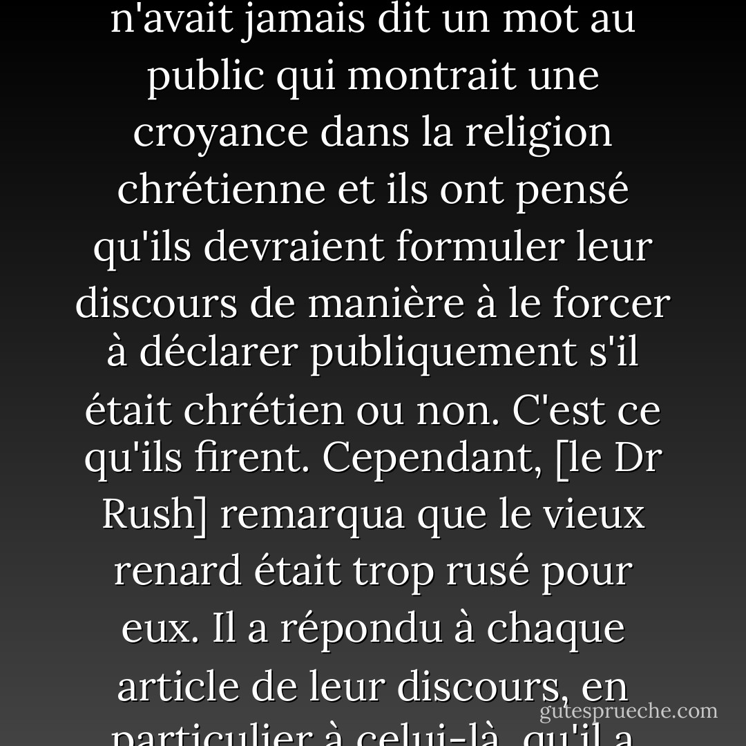 Lorsque le clergé s'est adressé au <a href="https://www.goodreads.com/author/show/4356.General_Washington" title="General Washington" rel="nofollow noopener">général Washington</a> à l'occasion de son départ du gouvernement, il a été observé lors de la consultation qu'il n'avait jamais dit un mot au public qui montrait une croyance dans la religion chrétienne et ils ont pensé qu'ils devraient formuler leur discours de manière à le forcer à déclarer publiquement s'il était chrétien ou non. C'est ce qu'ils firent. Cependant, [le Dr Rush] remarqua que le vieux renard était trop rusé pour eux. Il a répondu à chaque article de leur discours, en particulier à celui-là, qu'il a passé sous silence... Je sais que <a href="https://www.goodreads.com/author/show/945122.Gouverneur_Morris" title="Gouverneur Morris" rel="nofollow noopener">Gouverneur Morris</a>, qui prétendait être dans ses secrets... - Thomas Jefferson