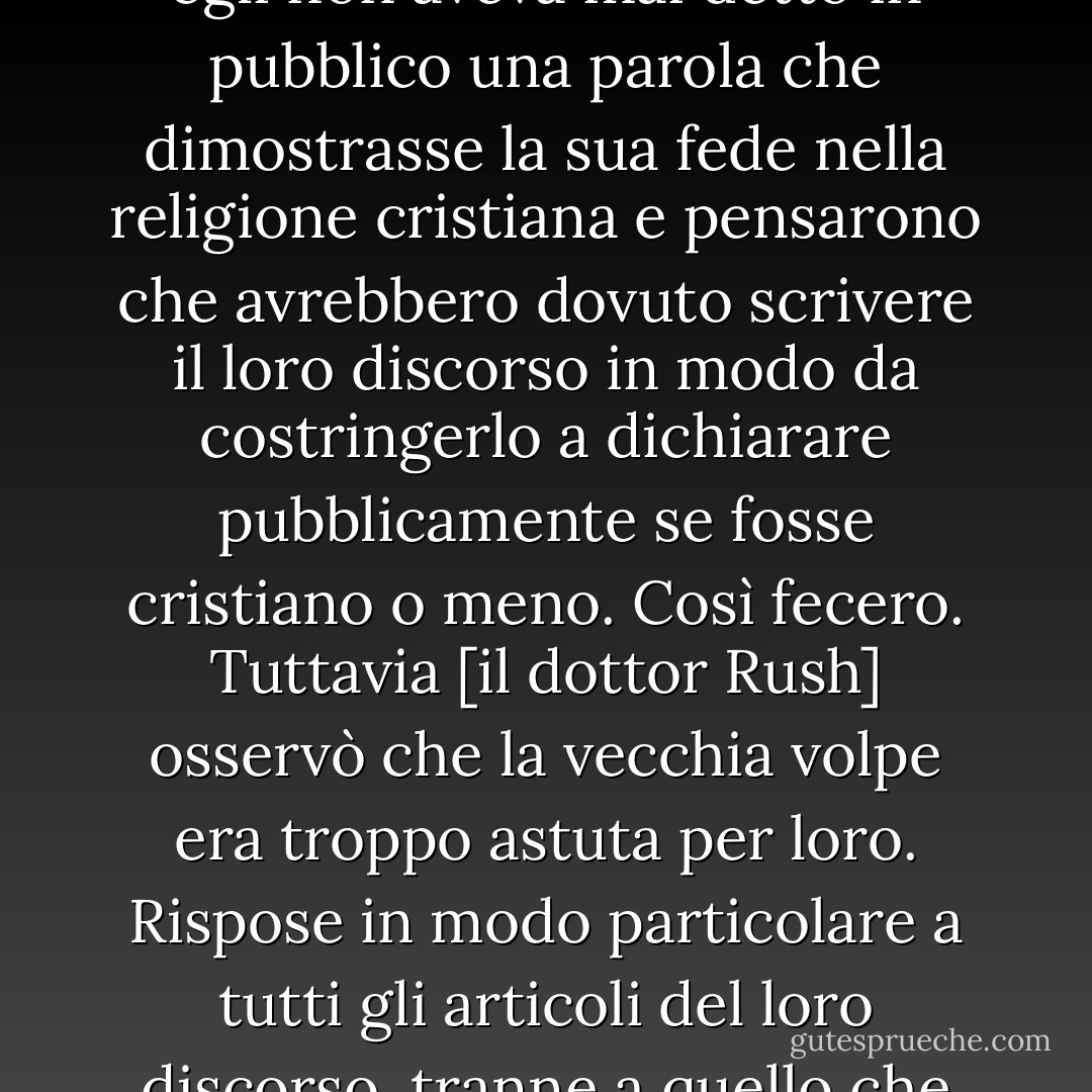 Quando il clero si rivolse al <a href="https://www.goodreads.com/author/show/4356.General_Washington" title="Generale Washington" rel="nofollow noopener">Generale Washington</a> in occasione della sua partenza dal governo, durante la consultazione fu osservato che egli non aveva mai detto in pubblico una parola che dimostrasse la sua fede nella religione cristiana e pensarono che avrebbero dovuto scrivere il loro discorso in modo da costringerlo a dichiarare pubblicamente se fosse cristiano o meno. Così fecero. Tuttavia [il dottor Rush] osservò che la vecchia volpe era troppo astuta per loro. Rispose in modo particolare a tutti gli articoli del loro discorso, tranne a quello che passò inosservato... So che <a href="https://www.goodreads.com/author/show/945122.Gouverneur_Morris" title="Gouverneur Morris" rel="nofollow noopener">Gouverneur Morris</a>, che pretendeva di essere nei suoi segreti - Thomas Jefferson