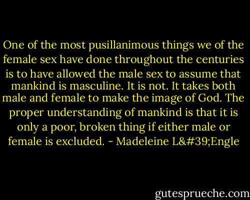 One of the most pusillanimous things we of the female sex have done throughout the centuries is to have allowed the male sex to assume that mankind is masculine. It is not. It takes both male and female to make the image of God. The proper understanding of mankind is that it is only a poor, broken thing if either male or female is excluded. - Madeleine L'Engle