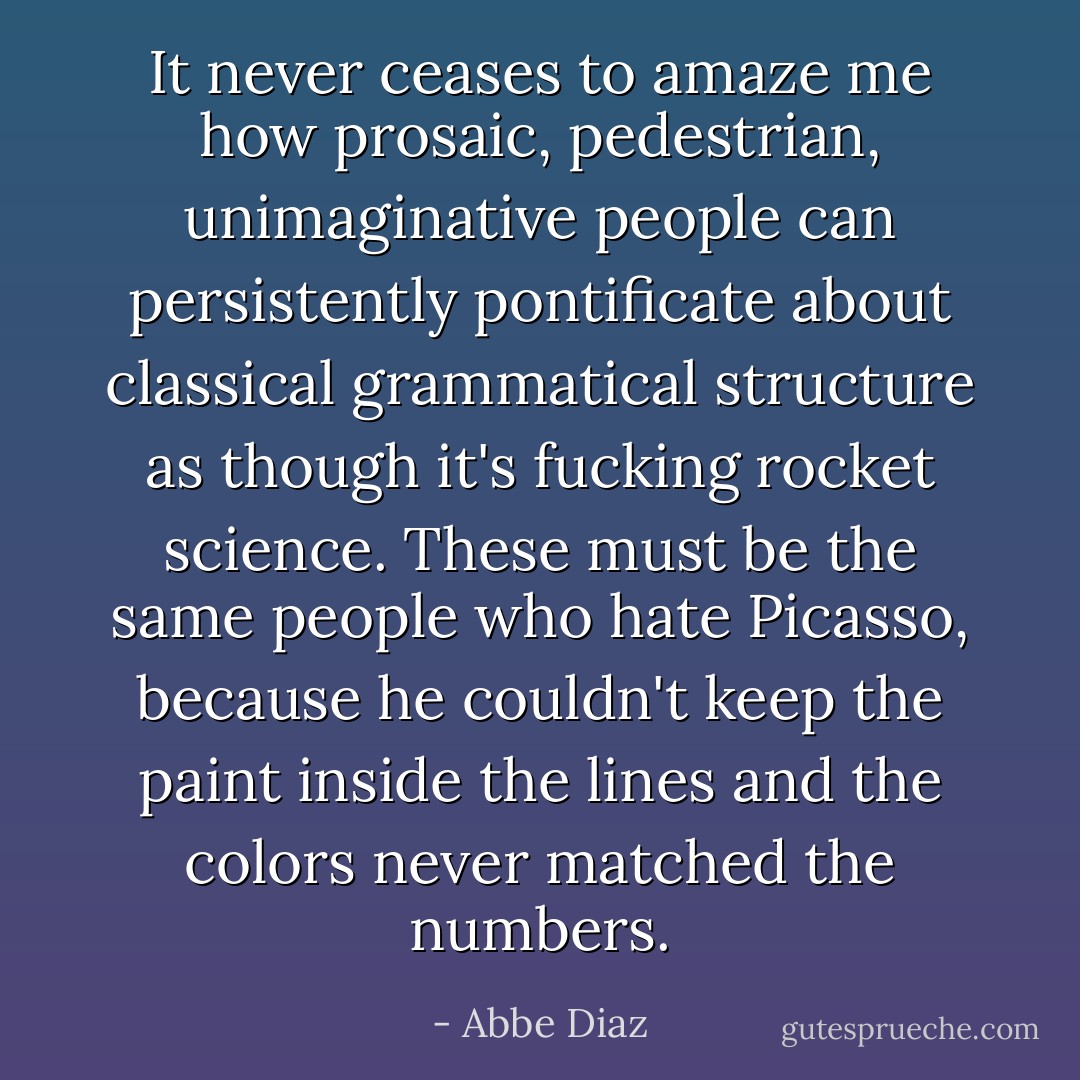 It never ceases to amaze me how prosaic, pedestrian, unimaginative people can persistently pontificate about classical grammatical structure as though it's fucking rocket science. These must be the same people who hate Picasso, because he couldn't keep the paint inside the lines and the colors never matched the numbers. - Abbe Diaz
