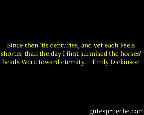 Since then 'tis centuries, and yet each<br />Feels shorter than the day<br />I first surmised the horses' heads<br />Were toward eternity. - Emily Dickinson