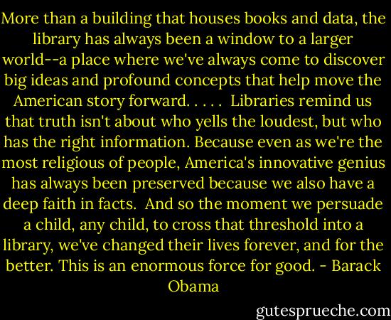 More than a building that houses books and data, the library has always been a window to a larger world--a place where we've always come to discover big ideas and profound concepts that help move the American story forward. . . . .<br /><br />Libraries remind us that truth isn't about who yells the loudest, but who has the right information. Because even as we're the most religious of people, America's innovative genius has always been preserved because we also have a deep faith in facts.<br /><br />And so the moment we persuade a child, any child, to cross that threshold into a library, we've changed their lives forever, and for the better. This is an enormous force for good. - Barack Obama