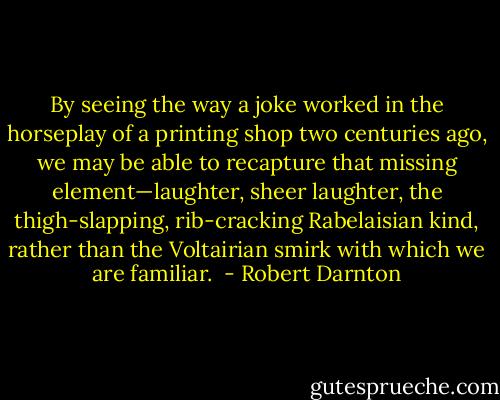 By seeing the way a joke worked in the horseplay of a printing shop two centuries ago, we may be able to recapture that missing element—laughter, sheer laughter, the thigh-slapping, rib-cracking Rabelaisian kind, rather than the Voltairian smirk with which we are familiar.  - Robert Darnton
