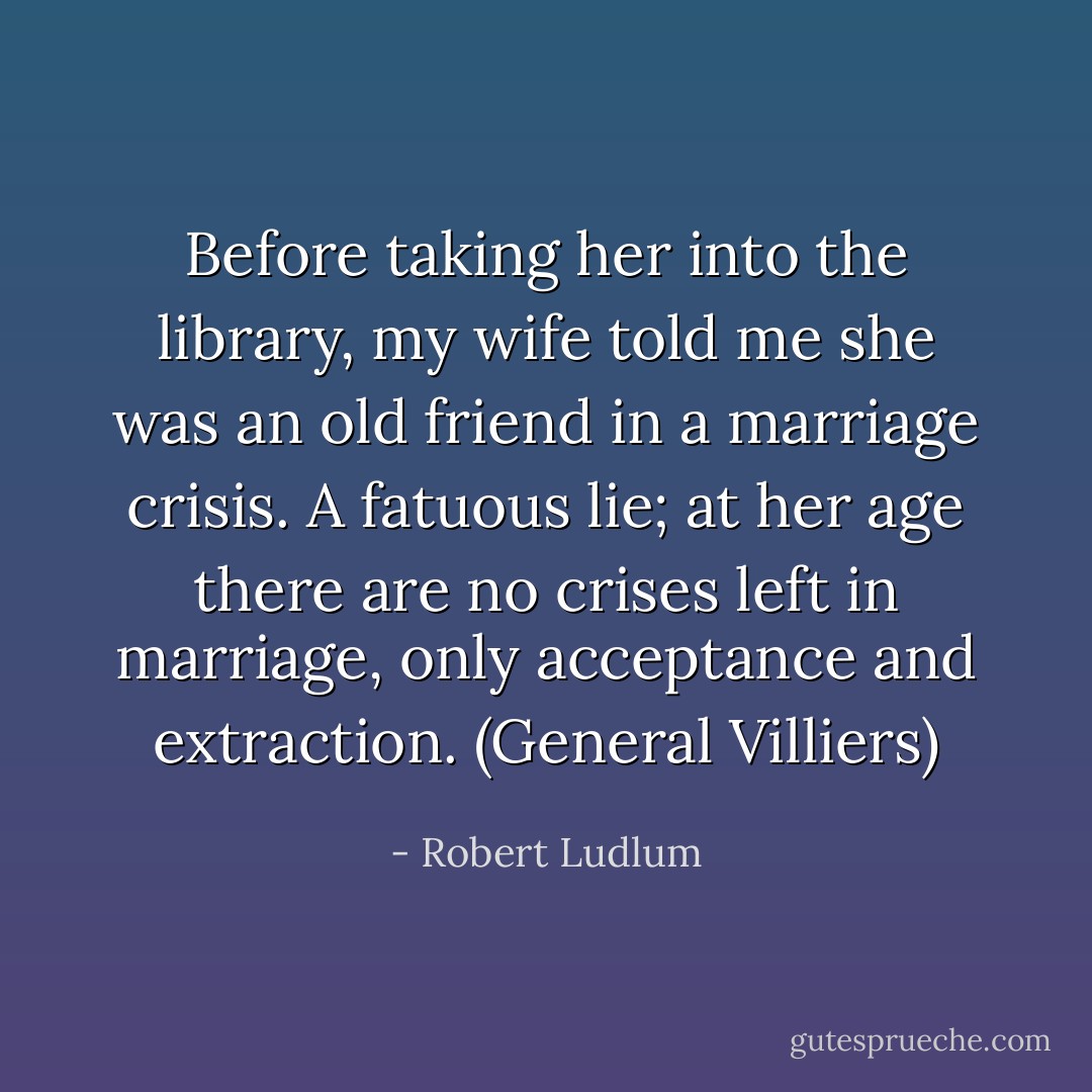 Before taking her into the library, my wife told me she was an old friend in a marriage crisis. A fatuous lie; at her age there are no crises left in marriage, only acceptance and extraction. (General Villiers) - Robert Ludlum