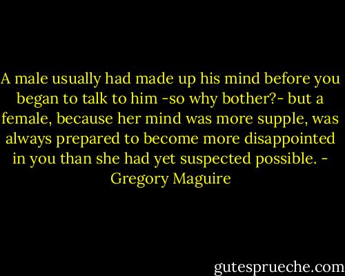 A male usually had made up his mind before you began to talk to him -so why bother?- but a female, because her mind was more supple, was always prepared to become more disappointed in you than she had yet suspected possible. - Gregory Maguire