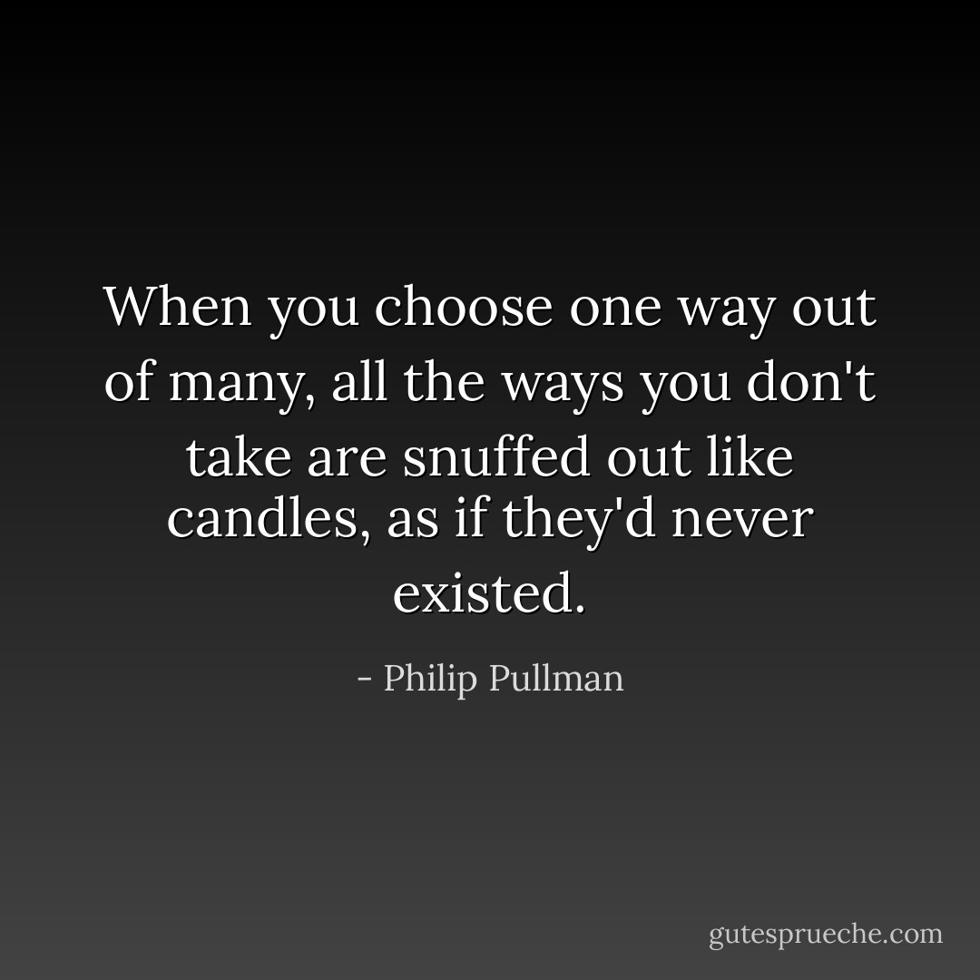When you choose one way out of many, all the ways you don't take are snuffed out like candles, as if they'd never existed. - Philip Pullman