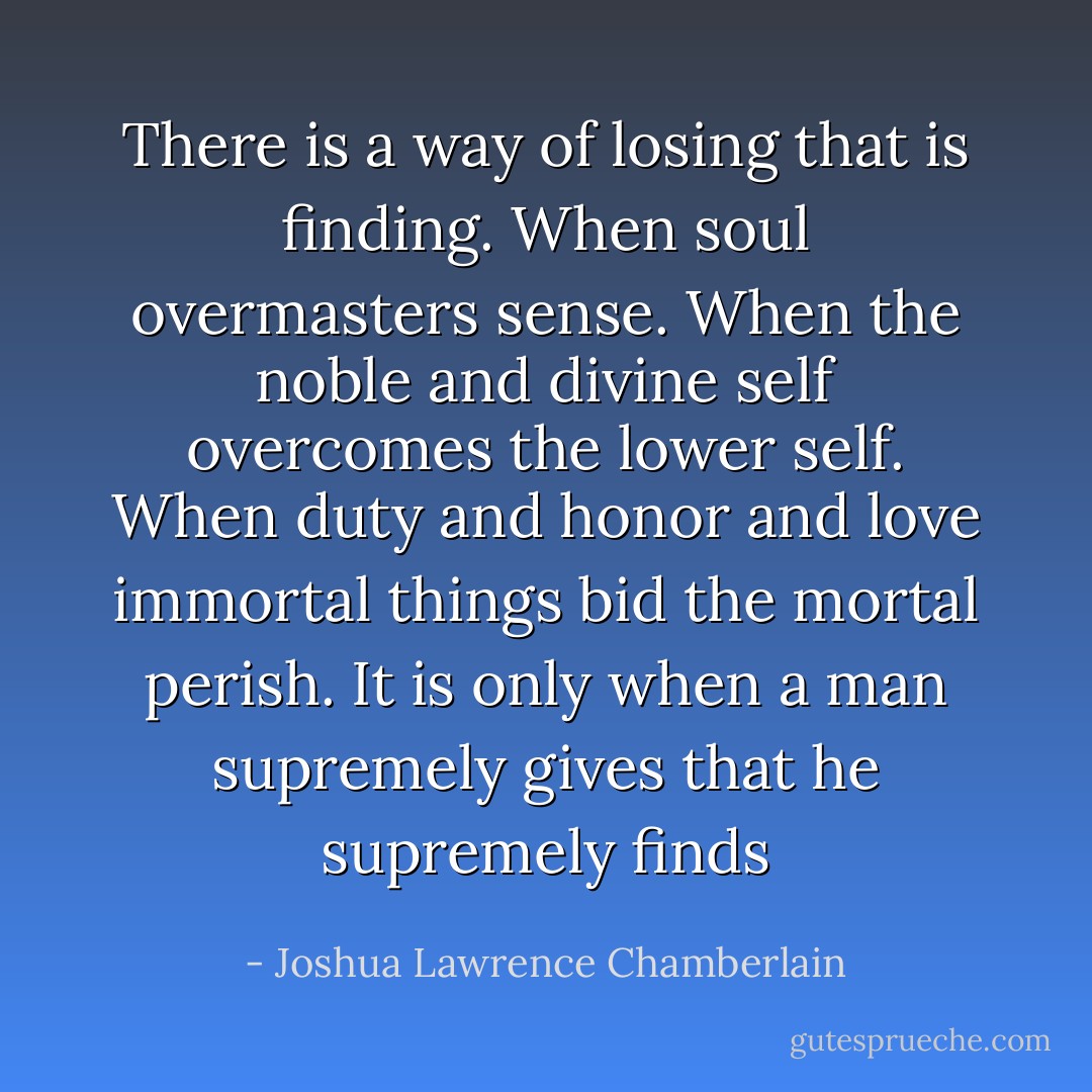 There is a way of losing that is finding. When soul overmasters sense. When the noble and divine self overcomes the lower self. When duty and honor and love immortal things bid the mortal perish. It is only when a man supremely gives that he supremely finds - Joshua Lawrence Chamberlain