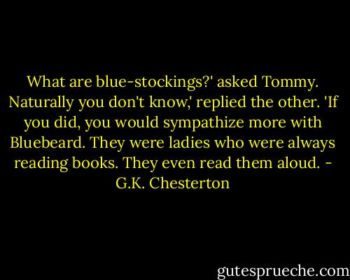 What are blue-stockings?' asked Tommy.<br />Naturally you don't know,' replied the other. 'If you did, you would sympathize more with Bluebeard. They were ladies who were always reading books. They even read them aloud. - G.K. Chesterton