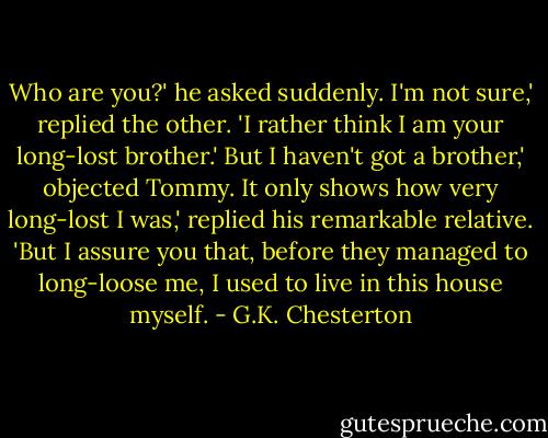 Who are you?' he asked suddenly.<br />I'm not sure,' replied the other. 'I rather think I am your long-lost brother.'<br />But I haven't got a brother,' objected Tommy.<br />It only shows how very long-lost I was,' replied his remarkable relative. 'But I assure you that, before they managed to long-loose me, I used to live in this house myself. - G.K. Chesterton