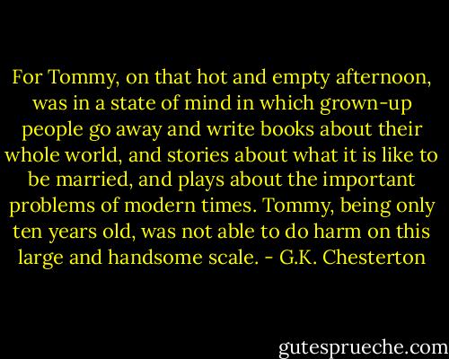 For Tommy, on that hot and empty afternoon, was in a state of mind in which grown-up people go away and write books about their whole world, and stories about what it is like to be married, and plays about the important problems of modern times. Tommy, being only ten years old, was not able to do harm on this large and handsome scale. - G.K. Chesterton