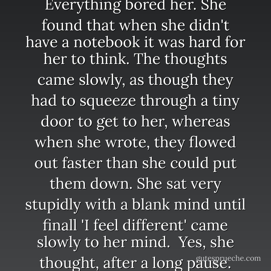 She didn't care anymore... and she got no pleasure from the work she did, but she did it. Everything bored her. She found that when she didn't have a notebook it was hard for her to think. The thoughts came slowly, as though they had to squeeze through a tiny door to get to her, whereas when she wrote, they flowed out faster than she could put them down. She sat very stupidly with a blank mind until finall 'I feel different' came slowly to her mind.<br /><br />Yes, she thought, after a long pause. And then, after more time, 'Mean, I feel mean. - Louise Fitzhugh