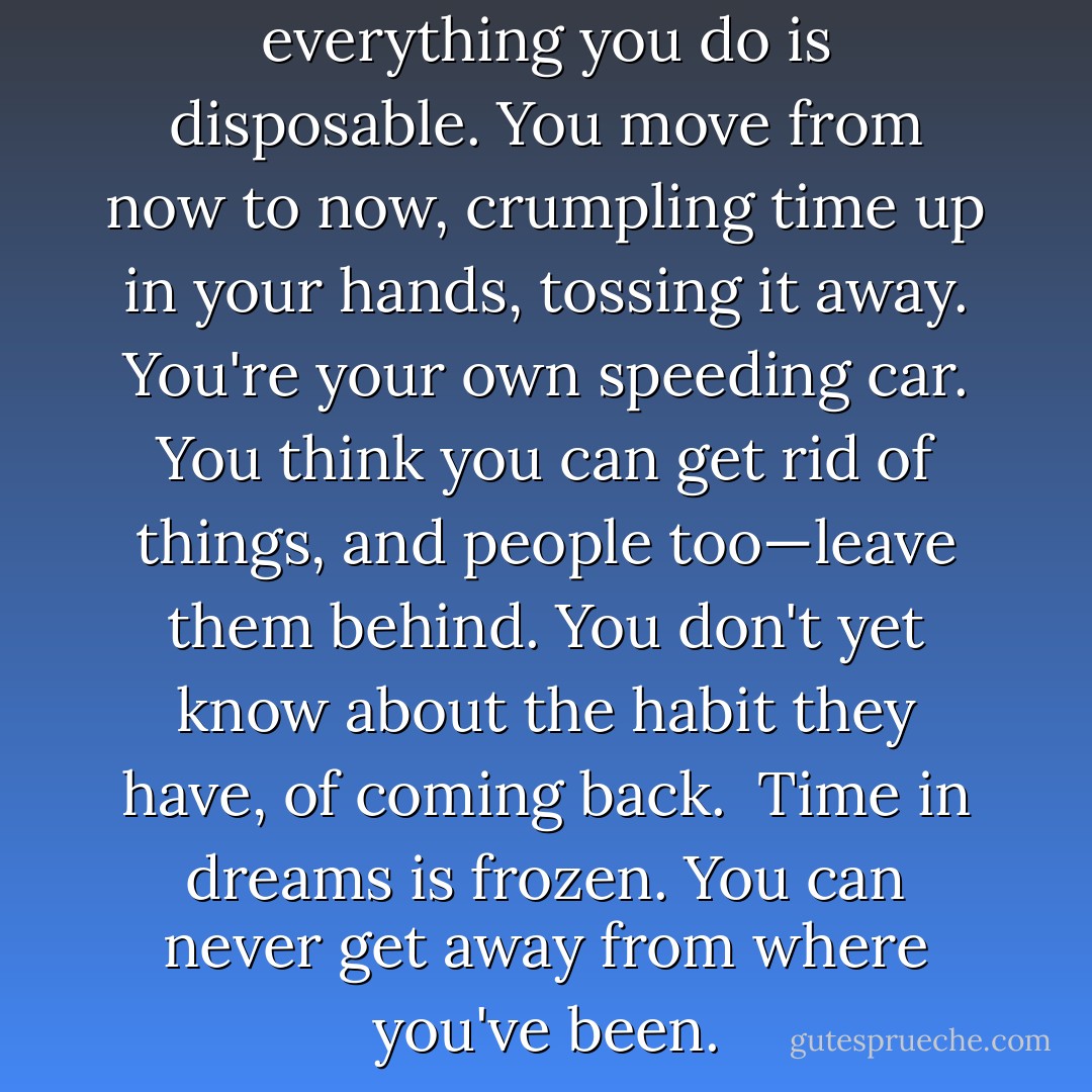When you're young, you think everything you do is disposable. You move from now to now, crumpling time up in your hands, tossing it away. You're your own speeding car. You think you can get rid of things, and people too—leave them behind. You don't yet know about the habit they have, of coming back.<br /><br />Time in dreams is frozen. You can never get away from where you've been. - Margaret Atwood