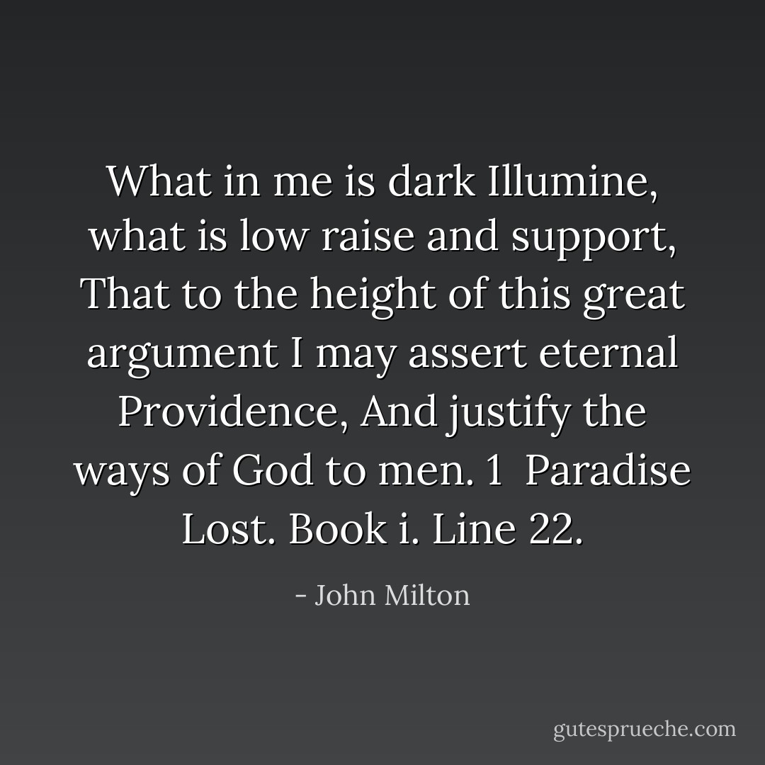 What in me is dark<br />Illumine, what is low raise and support,<br />That to the height of this great argument<br />I may assert eternal Providence,<br />And justify the ways of God to men. 1<br /> Paradise Lost. Book i. Line 22. - John Milton