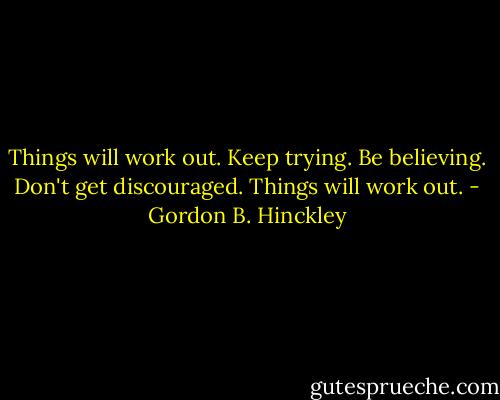 Things will work out. Keep trying. Be believing. Don't get discouraged. Things will work out. - Gordon B. Hinckley