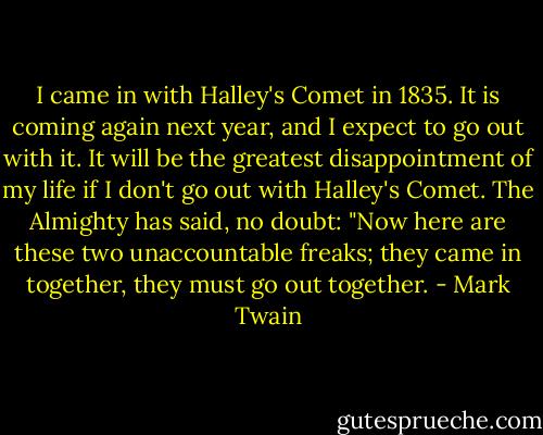 I came in with Halley's Comet in 1835. It is coming again next year, and I expect to go out with it. It will be the greatest disappointment of my life if I don't go out with Halley's Comet. The Almighty has said, no doubt: "Now here are these two unaccountable freaks; they came in together, they must go out together. - Mark Twain