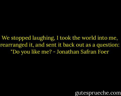 We stopped laughing, I took the world into me, rearranged it, and sent it back out as a question: "Do you like me? - Jonathan Safran Foer
