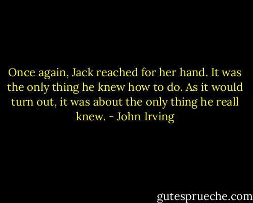 Once again, Jack reached for her hand. It was the only thing he knew how to do. As it would turn out, it was about the only thing he reall knew. - John Irving