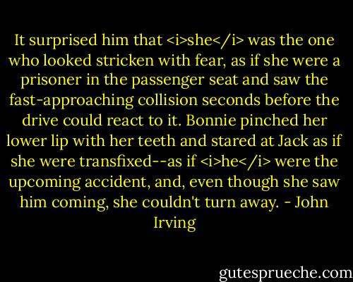 It surprised him that <i>she</i> was the one who looked stricken with fear, as if she were a prisoner in the passenger seat and saw the fast-approaching collision seconds before the drive could react to it. Bonnie pinched her lower lip with her teeth and stared at Jack as if she were transfixed--as if <i>he</i> were the upcoming accident, and, even though she saw him coming, she couldn't turn away. - John Irving