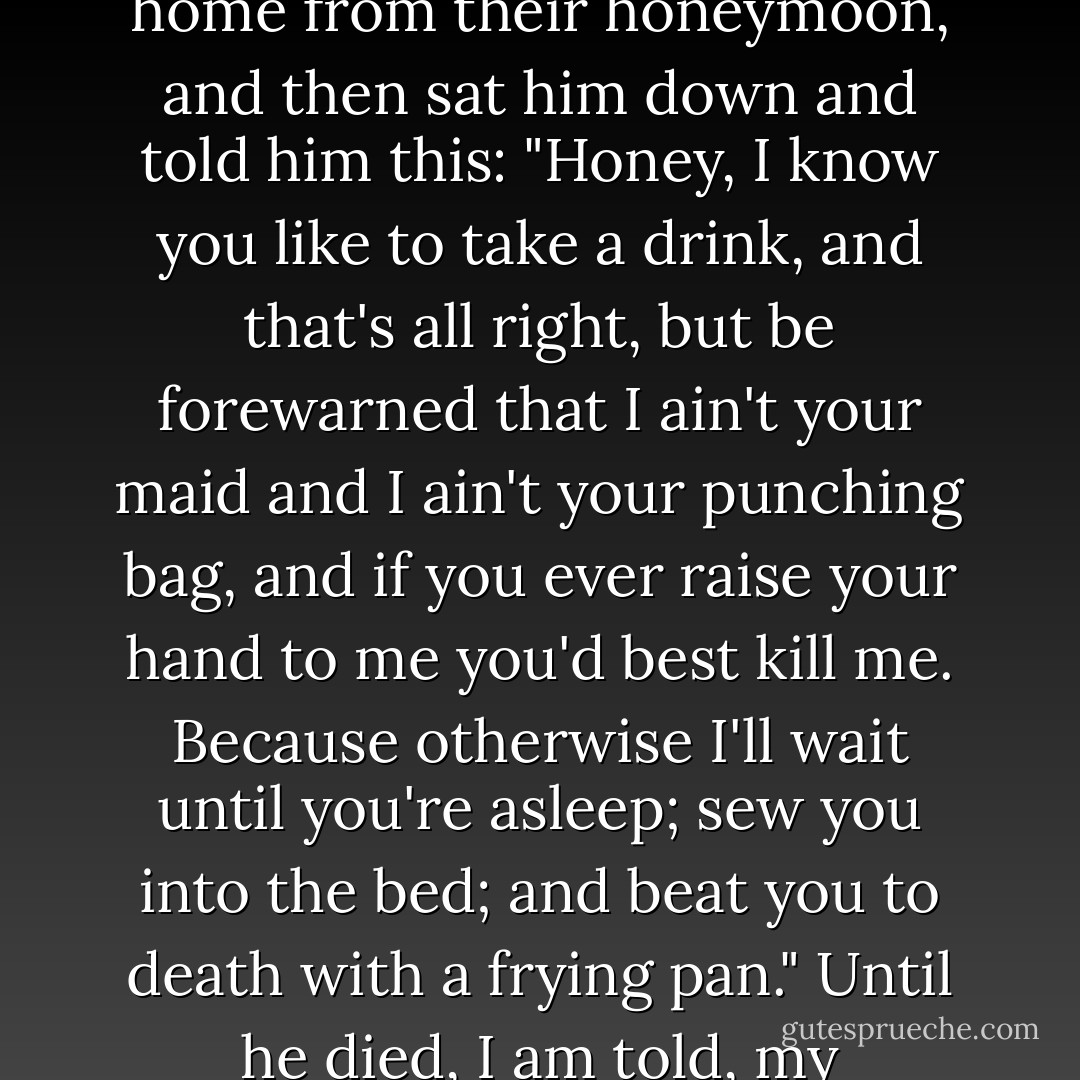 ...she waited until she and my grandfather Anthel were just home from their honeymoon, and then sat him down and told him this: "Honey, I know you like to take a drink, and that's all right, but be forewarned that I ain't your maid and I ain't your punching bag, and if you ever raise your hand to me you'd best kill me. Because otherwise I'll wait until you're asleep; sew you into the bed; and beat you to death with a frying pan." Until he died, I am told, my grandfather was a gentle man. - Haven Kimmel