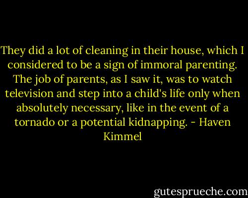 They did a lot of cleaning in their house, which I considered to be a sign of immoral parenting. The job of parents, as I saw it, was to watch television and step into a child's life only when absolutely necessary, like in the event of a tornado or a potential kidnapping. - Haven Kimmel