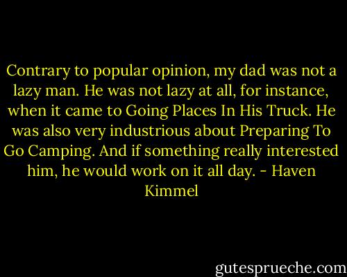 Contrary to popular opinion, my dad was not a lazy man. He was not lazy at all, for instance, when it came to Going Places In His Truck. He was also very industrious about Preparing To Go Camping. And if something really interested him, he would work on it all day. - Haven Kimmel
