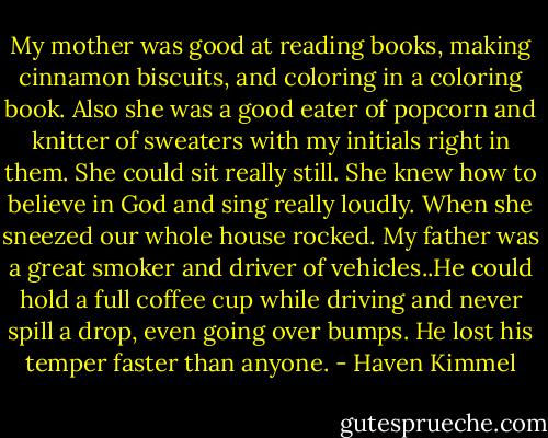 My mother was good at reading books, making cinnamon biscuits, and coloring in a coloring book. Also she was a good eater of popcorn and knitter of sweaters with my initials right in them. She could sit really still. She knew how to believe in God and sing really loudly. When she sneezed our whole house rocked. My father was a great smoker and driver of vehicles..He could hold a full coffee cup while driving and never spill a drop, even going over bumps. He lost his temper faster than anyone. - Haven Kimmel